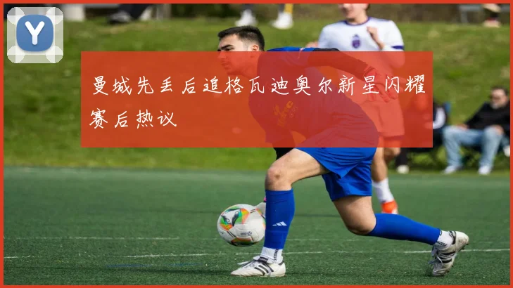 曼城先丢后追格瓦迪奥尔新星闪耀赛后热议