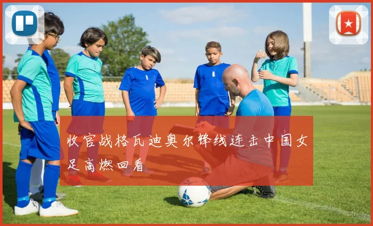 收官战格瓦迪奥尔锋线连击中国女足高燃回看