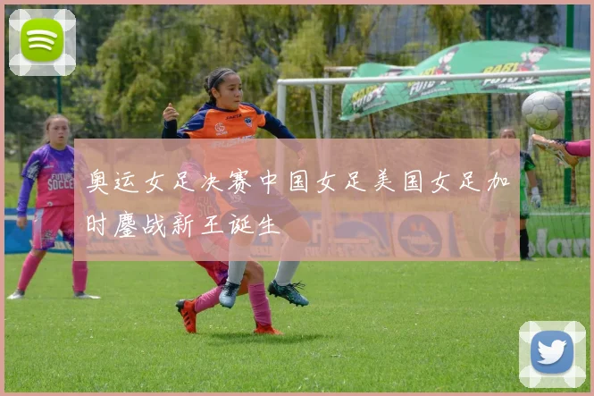 奥运女足决赛中国女足美国女足加时鏖战新王诞生