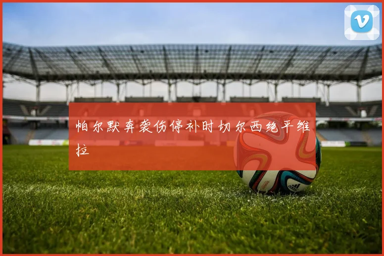 帕尔默奔袭伤停补时切尔西绝平维拉