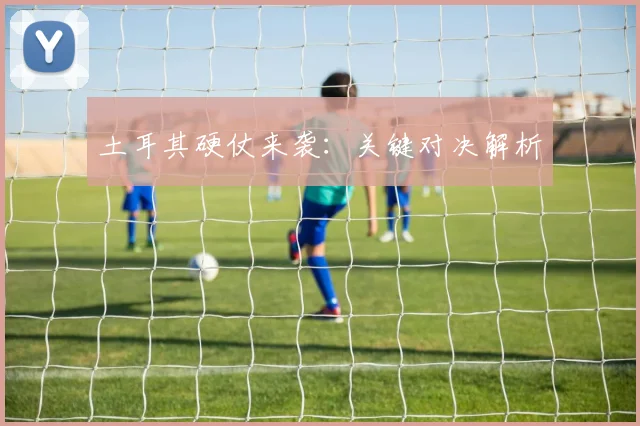 土耳其硬仗来袭:关键对决解析