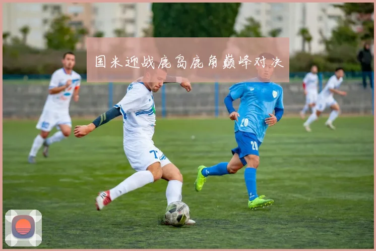国米迎战鹿岛鹿角巅峰对决