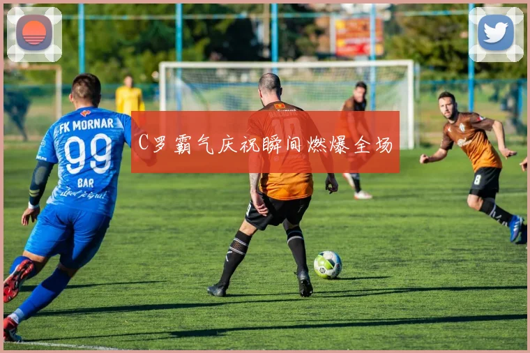 C罗霸气庆祝瞬间燃爆全场