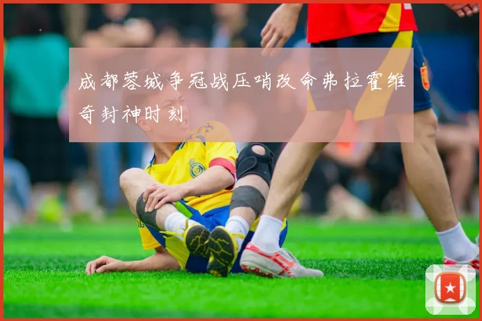 成都蓉城争冠战压哨改命弗拉霍维奇封神时刻