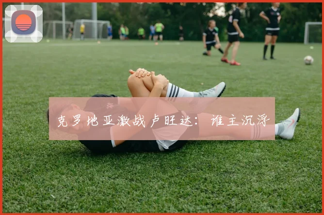 克罗地亚激战卢旺达：谁主沉浮