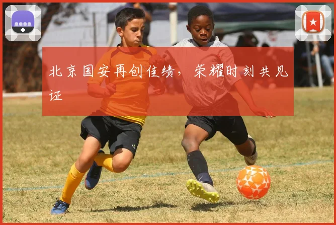 北京国安再创佳绩，荣耀时刻共见证