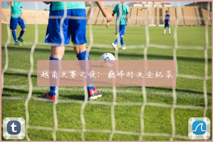越南决赛之夜:巅峰对决全纪录