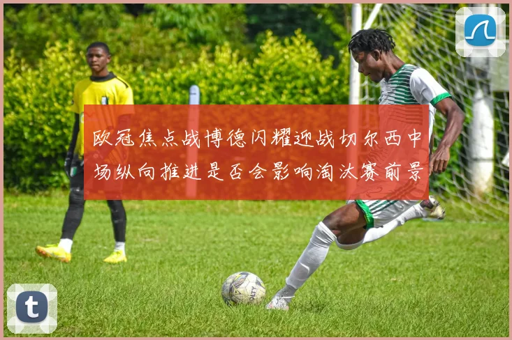 欧冠焦点战博德闪耀迎战切尔西中场纵向推进是否会影响淘汰赛前景