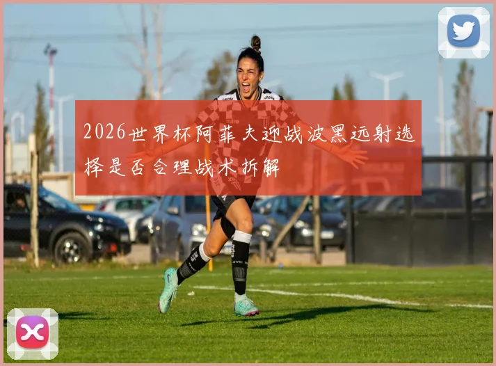 2026世界杯阿菲夫迎战波黑远射选择是否合理战术拆解