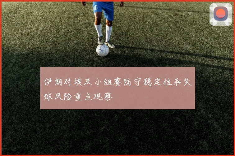 伊朗对埃及小组赛防守稳定性和失球风险重点观察