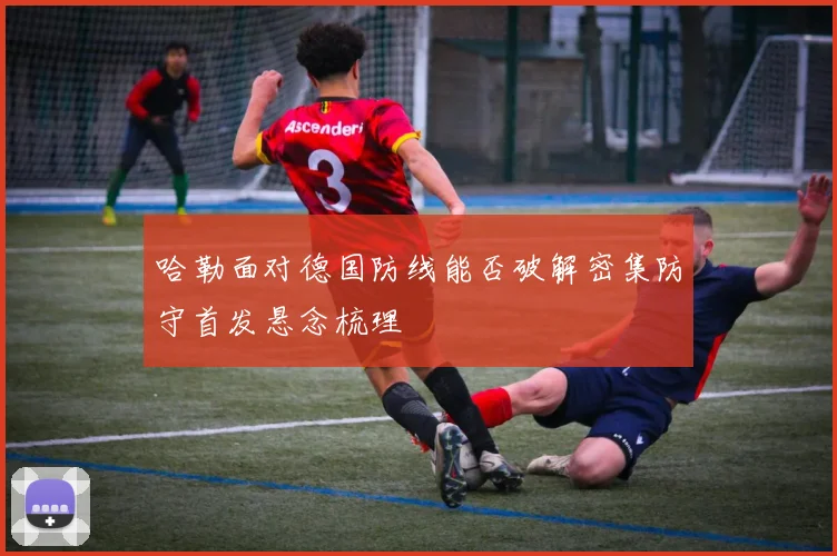 哈勒面对德国防线能否破解密集防守首发悬念梳理