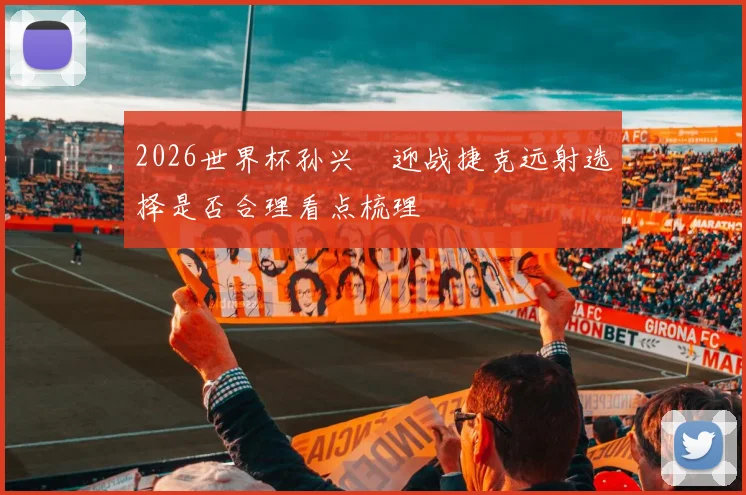 2026世界杯孙兴慜迎战捷克远射选择是否合理看点梳理