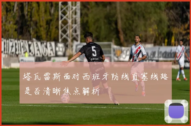 塔瓦雷斯面对西班牙防线直塞线路是否清晰焦点解析