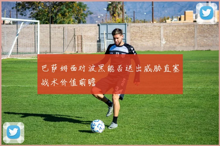 巴萨姆面对波黑能否送出威胁直塞战术价值前瞻
