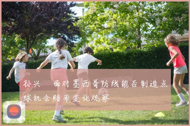 孙兴慜面对墨西哥防线能否制造点球机会赔率变化观察