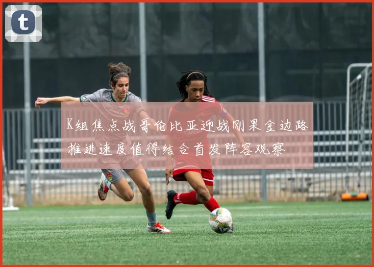 K组焦点战哥伦比亚迎战刚果金边路推进速度值得结合首发阵容观察