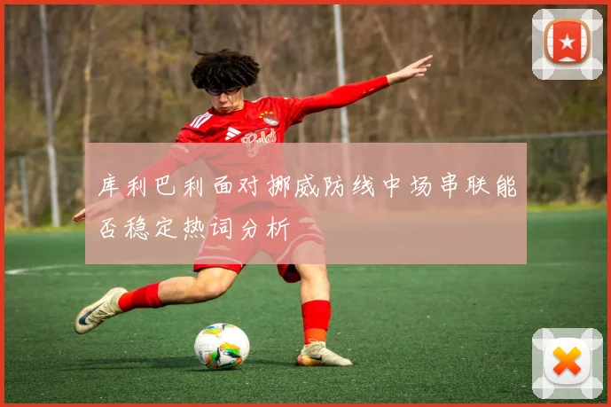 库利巴利面对挪威防线中场串联能否稳定热词分析