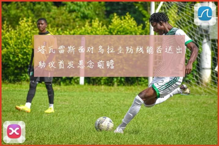 塔瓦雷斯面对乌拉圭防线能否送出助攻首发悬念前瞻