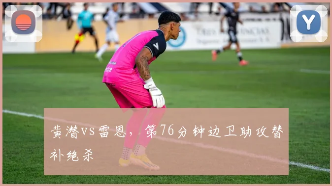 黄潜vs雷恩，第76分钟边卫助攻替补绝杀