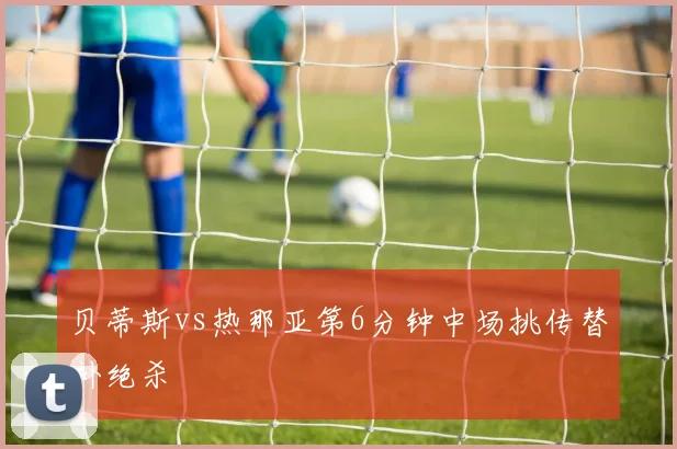 贝蒂斯vs热那亚第6分钟中场挑传替补绝杀