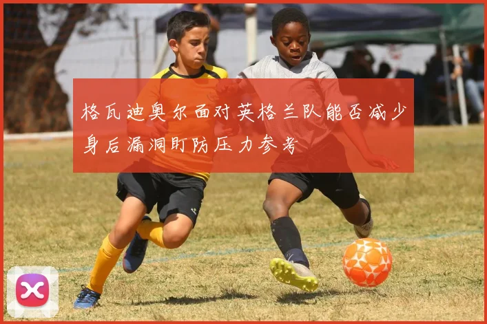 格瓦迪奥尔面对英格兰队能否减少身后漏洞盯防压力参考