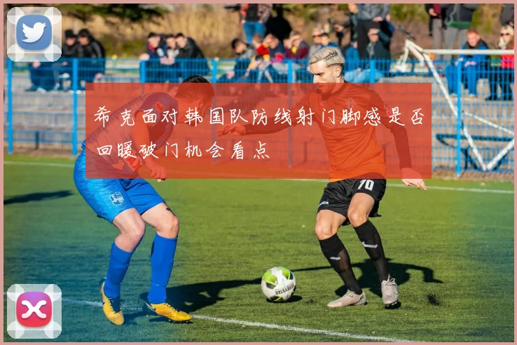 希克面对韩国队防线射门脚感是否回暖破门机会看点